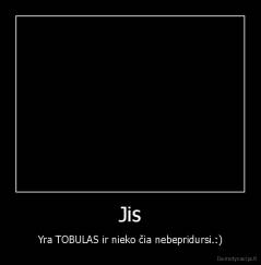 Jis - Yra TOBULAS ir nieko čia nebepridursi.:)