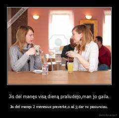 Jis dėl manęs visą dieną praliudėjo,man jo gaila. - Jis dėl manęs 2 mėnesius praverkė,o aš jį dar nx pasiunciau.