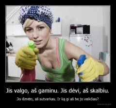 Jis valgo, aš gaminu. Jis dėvi, aš skalbiu. - Jis išmėto, aš sutvarkau. Ir ką gi aš be jo veikčiau?