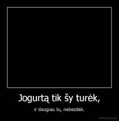 Jogurtą tik šy turėk, - ir daugiau tu, nebezdėk.