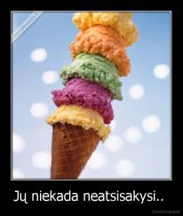 Jų niekada neatsisakysi..  - 