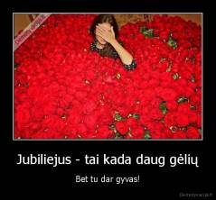 Jubiliejus - tai kada daug gėlių - Bet tu dar gyvas!