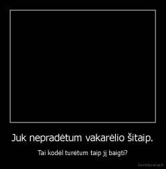 Juk nepradėtum vakarėlio šitaip. - Tai kodėl turėtum taip jį baigti?