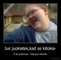 Jus juokiates,kad as kitokia- - O as juokiuosi - kad jus vienodi.
