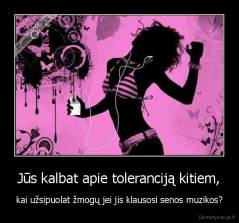 Jūs kalbat apie toleranciją kitiem, - kai užsipuolat žmogų jei jis klausosi senos muzikos?