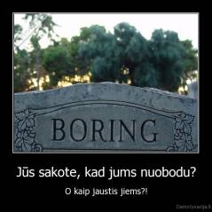 Jūs sakote, kad jums nuobodu? - O kaip jaustis jiems?!