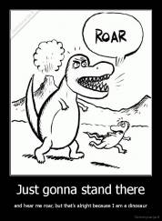 Just gonna stand there - and hear me roar, but that's alright because I am a dinosaur