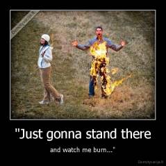 "Just gonna stand there - and watch me burn..."