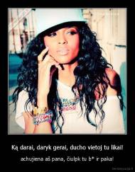 Ką darai, daryk gerai, ducho vietoj tu likai! - achujiena aš pana, čiulpk tu b* ir paka!