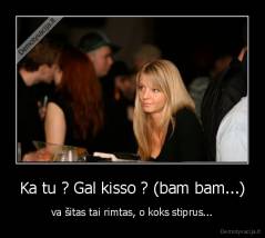 Ka tu ? Gal kisso ? (bam bam...) - va šitas tai rimtas, o koks stiprus...