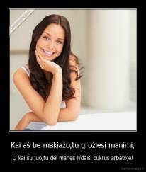 Kai aš be makiažo,tu grožiesi manimi, - O kai su juo,tu dėl manęs lydaisi cukrus arbatoje!