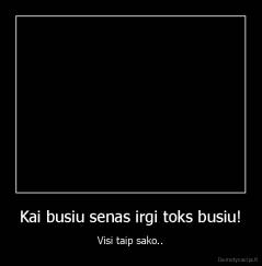 Kai busiu senas irgi toks busiu! - Visi taip sako..