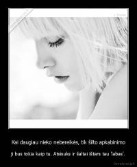 Kai daugiau nieko nebereikės, tik šilto apkabinimo - ji bus tokia kaip tu. Atsisuks ir šaltai ištars tau 'labas'.