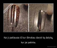 Kai ji paklausia iš kur išmokau daryti tą dalyką, - kur jai patinka.