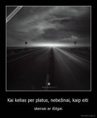 Kai kelias per platus, nebežinai, kaip eiti  - skersai ar išilgai.