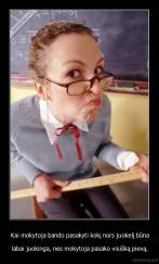 Kai mokytoja bando pasakyti kokį nors juokelį būna - labai juokinga, nes mokytoja pasako visišką pievą.