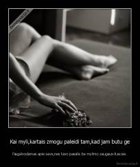Kai myli,kartais zmogu paleidi tam,kad jam butu ge - Negalvodamas apie save,nes tavo pasalis be mylimo zaugaus-tuscias.