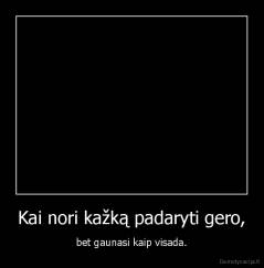 Kai nori kažką padaryti gero, - bet gaunasi kaip visada.