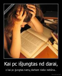 Kai pc išjungtas nd darai, - o kai pc įjungtas namų darbam nieko nebūna..