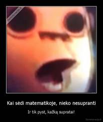 Kai sėdi matematikoje, nieko nesupranti - Ir tik pyst, kažką supratai!