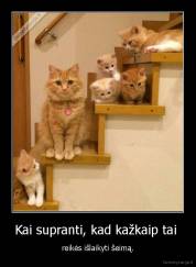 Kai supranti, kad kažkaip tai  - reikės išlaikyti šeimą.