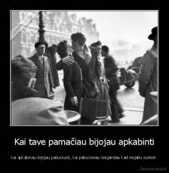 Kai tave pamačiau bijojau apkabinti - kai apkabinau bijojau pabuciuoti, kai pabuciavau issigandau kad negaliu sustoti 