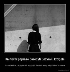 Kai tevai papraso parodyti pazymiu knygele - Tu visada sakai,kad ji pas aukletoja,o po menesio tesiog vengi kalbeti su mama