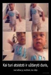 Kai turi atsistoti ir uždaryti duris, - nes kažkas jų neuždarė, kai užėjo