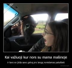 Kai važiuoji kur nors su mama mašinoje - ir tavo ex įkiša savo galvą pro langą norėdamas pakalbėti