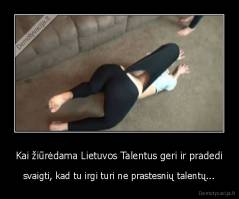 Kai žiūrėdama Lietuvos Talentus geri ir pradedi - svaigti, kad tu irgi turi ne prastesnių talentų...