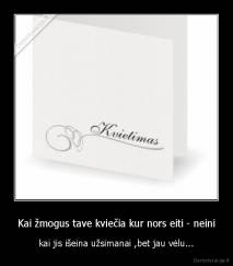 Kai žmogus tave kviečia kur nors eiti - neini - kai jis išeina užsimanai ,bet jau vėlu...