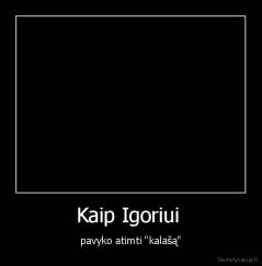 Kaip Igoriui  - pavyko atimti "kalašą"