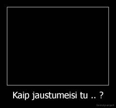 Kaip jaustumeisi tu .. ? - 