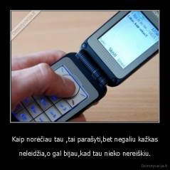 Kaip norėčiau tau ,tai parašyti,bet negaliu kažkas - neleidžia,o gal bijau,kad tau nieko nereiškiu.