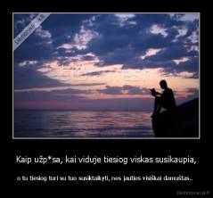 Kaip užp*sa, kai viduje tiesiog viskas susikaupia, - o tu tiesiog turi su tuo susiktaikyti, nes jauties visiškai damuštas.. 