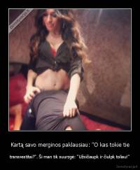 Kartą savo merginos paklausiau: "O kas tokie tie - transvestitai?". Ši man tik suurzgė: "Užsičiaupk ir čiulpk toliau!"