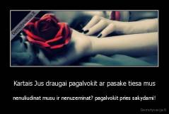 Kartais Jus draugai pagalvokit ar pasake tiesa mus - nenuliudinat musu ir nenuzeminat? pagalvokit pries sakydami!