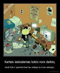 Kartais ieskodamas kokio nors daikto, - randi kita ir pamirsti kad tau reikejo to kurio ieskojai..