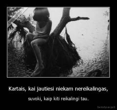 Kartais, kai jautiesi niekam nereikalingas, - suvoki, kaip kiti reikalingi tau.