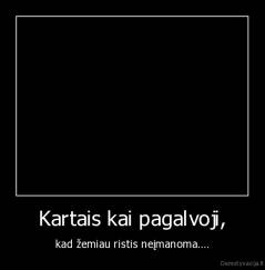Kartais kai pagalvoji, - kad žemiau ristis neįmanoma....
