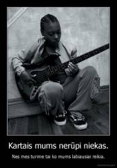 Kartais mums nerūpi niekas. - Nes mes turime tai ko mums labiausiai reikia.