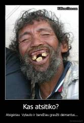 Kas atsitiko?  - Atsigėriau  Vytauto ir bandžiau graužti deimantus...