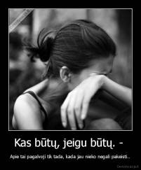 Kas būtų, jeigu būtų. -  - Apie tai pagalvoji tik tada, kada jau nieko negali pakeisti..