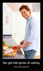 Kas gali būti geriau už vaikiną, - kuris moka gaminti?