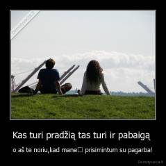 Kas turi pradžią tas turi ir pabaigą  - o aš te noriu,kad mane﻿ prisimintum su pagarba!