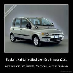Kaskart kai tu jautiesi vienišas ir negražus, - pagalvok apie Fiat Multipla. Yra žmonių, kurie ją nusipirko