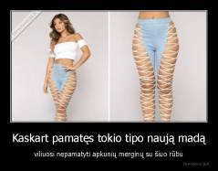 Kaskart pamatęs tokio tipo naują madą - viliuosi nepamatyti apkunių merginų su šiuo rūbu