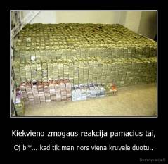 Kiekvieno zmogaus reakcija pamacius tai, - Oj bl*... kad tik man nors viena kruvele duotu..