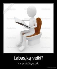 Labas,ką veiki? - prie pc sėdžiu,ką tu?..