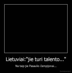 Lietuviai:"jie turi talento..." - Na taip-jie Pasaulio čempijonai...